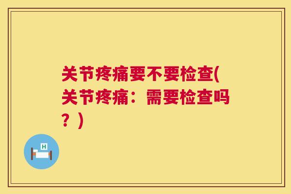 关节疼痛要不要检查(关节疼痛:需要检查吗?)