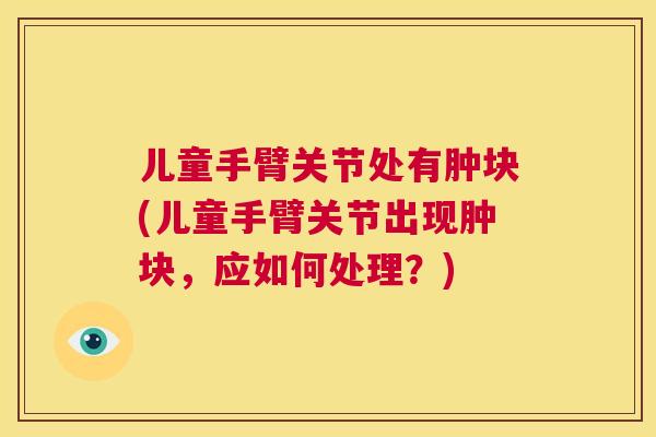 儿童手臂关节处有肿块(儿童手臂关节出现肿块,应如何处理?)