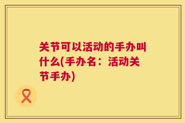 关节可以活动的手办叫什么(手办名:活动关节手办)