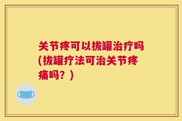 关节疼可以拔罐治疗吗(拔罐疗法可治关节疼痛吗?)