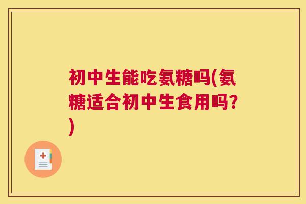 初中生能吃氨糖吗(氨糖适合初中生食用吗?)