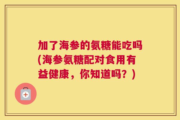 加了海参的氨糖能吃吗(海参氨糖配对食用有益健康，你知道吗？)