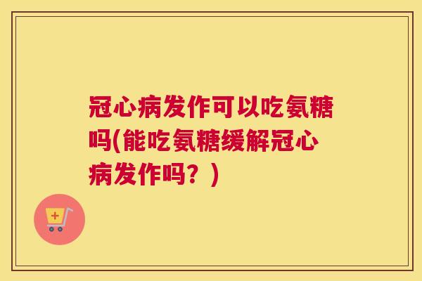 冠心病发作可以吃氨糖吗(能吃氨糖缓解冠心病发作吗?)