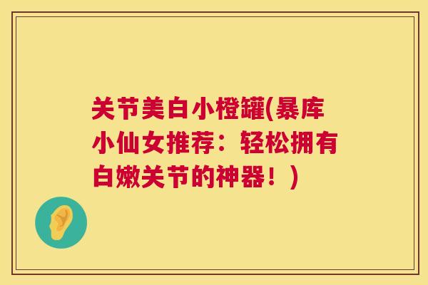 关节美白小橙罐(暴库小仙女推荐:轻松拥有白嫩关节的神器!) 关节美白小橙罐(暴库小仙女推荐:轻松拥有白嫩关节的神器!)