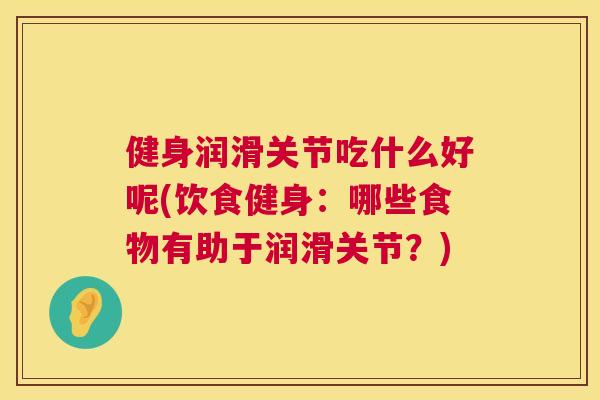 健身润滑关节吃什么好呢(饮食健身:哪些食物有助于润滑关节?)