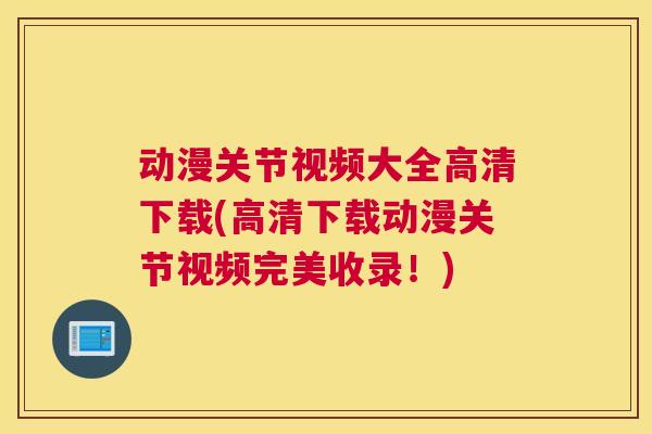 动漫关节视频大全高清下载(高清下载动漫关节视频完美收录!)