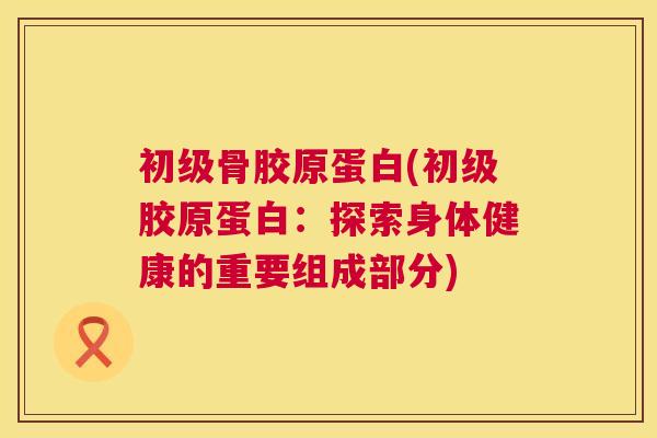 初级骨胶原蛋白(初级胶原蛋白:探索身体健康的重要组成部分)