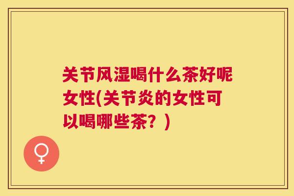关节风湿喝什么茶好呢女性(关节炎的女性可以喝哪些茶?)