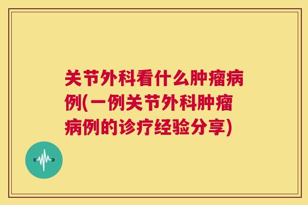 关节外科看什么肿瘤病例(一例关节外科肿瘤病例的诊疗经验分享)
