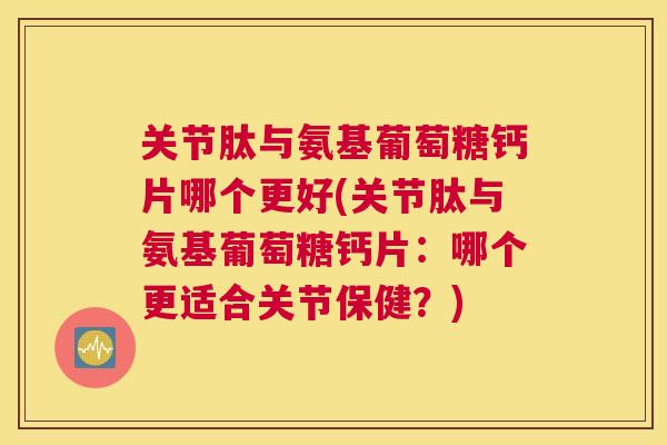 关节肽与氨基葡萄糖钙片哪个更好(关节肽与氨基葡萄糖钙片:哪个更适合关节保健?)
