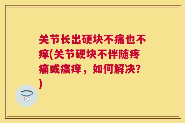 关节长出硬块不痛也不痒(关节硬块不伴随疼痛或瘙痒,如何解决?)