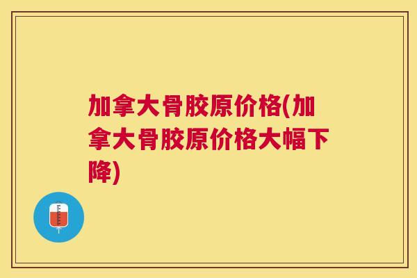 加拿大骨胶原价格(加拿大骨胶原价格大幅下降)