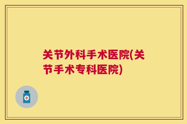 关节外科手术医院(关节手术专科医院)