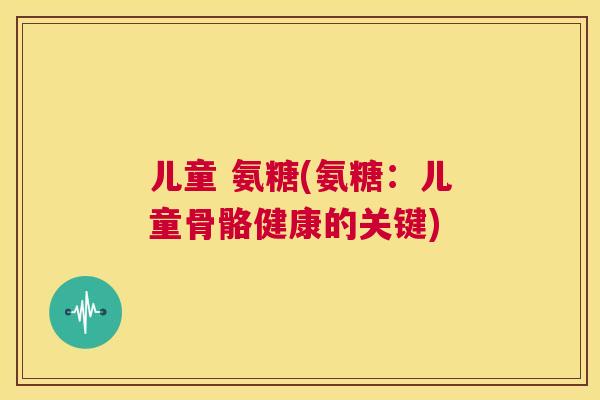 儿童 氨糖(氨糖:儿童骨骼健康的关键)