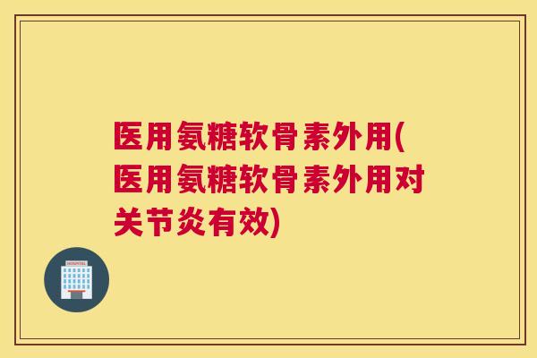 医用氨糖软骨素外用(医用氨糖软骨素外用对关节炎有效)
