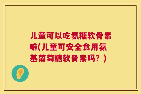 儿童可以吃氨糖软骨素嘛(儿童可安全食用氨基葡萄糖软骨素吗？)