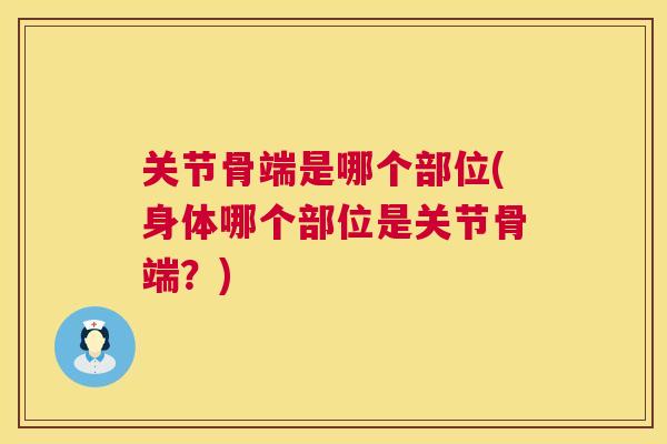 关节骨端是哪个部位(身体哪个部位是关节骨端?)