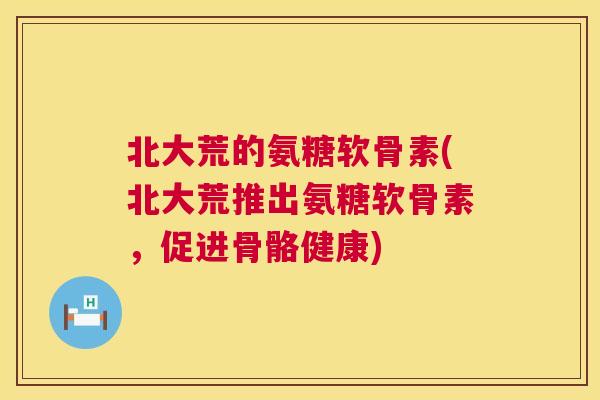 北大荒的氨糖软骨素(北大荒推出氨糖软骨素,促进骨骼健康) 北大荒的氨糖软骨素(北大荒推出氨糖软骨素,促进骨骼健康)