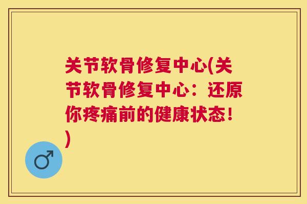 关节软骨修复中心(关节软骨修复中心:还原你疼痛前的健康状态!)