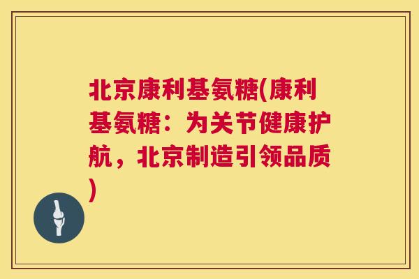 北京康利基氨糖(康利基氨糖：为关节健康护航，北京制造引领品质)