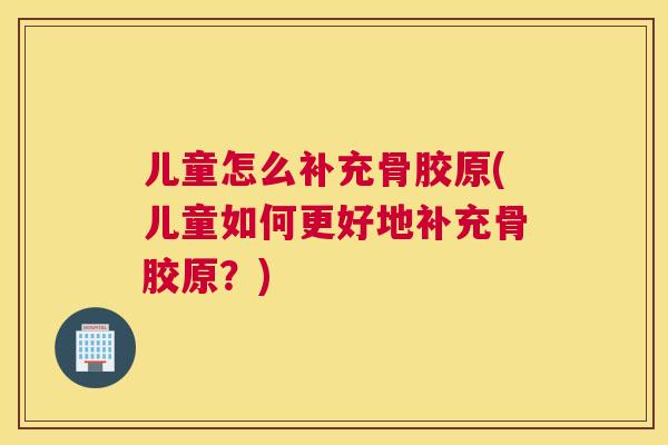儿童怎么补充骨胶原(儿童如何更好地补充骨胶原?)