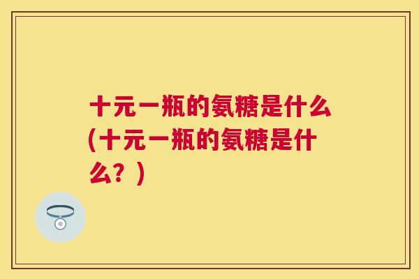 十元一瓶的氨糖是什么(十元一瓶的氨糖是什么?) 十元一瓶的氨糖是什么(十元一瓶的氨糖是什么?)