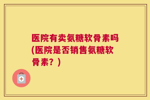 医院有卖氨糖软骨素吗(医院是否销售氨糖软骨素？)