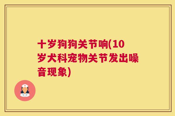 十岁狗狗关节响(10岁犬科宠物关节发出噪音现象)