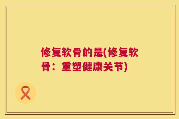 修复软骨的是(修复软骨：重塑健康关节)