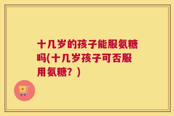 十几岁的孩子能服氨糖吗(十几岁孩子可否服用氨糖?) 十几岁的孩子能服氨糖吗(十几岁孩子可否服用氨糖?)