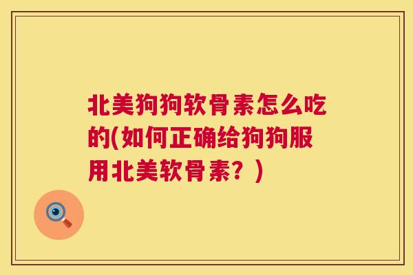 北美狗狗软骨素怎么吃的(如何正确给狗狗服用北美软骨素？)