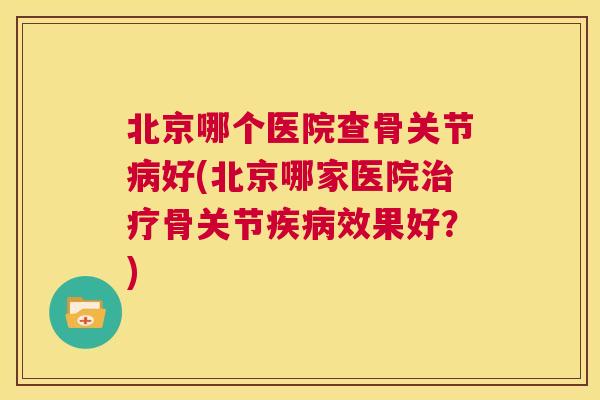 北京哪个医院查骨关节病好(北京哪家医院治疗骨关节疾病效果好?)