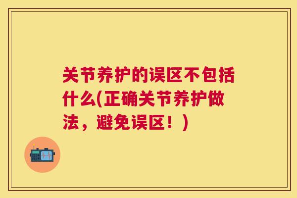 关节养护的误区不包括什么(正确关节养护做法,避免误区!)