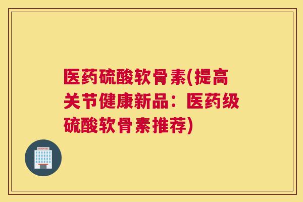 医药硫酸软骨素(提高关节健康新品:医药级硫酸软骨素推荐)