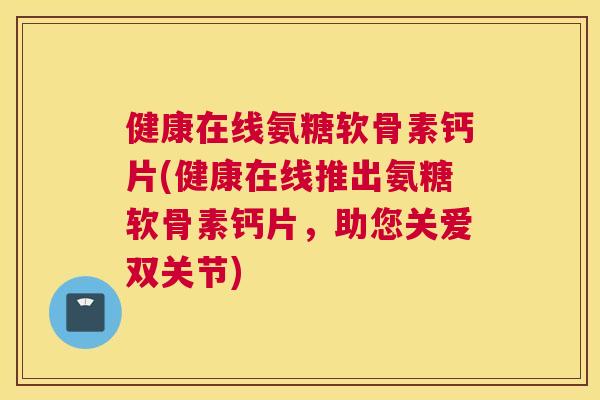 健康在线氨糖软骨素钙片(健康在线推出氨糖软骨素钙片，助您关爱双关节)