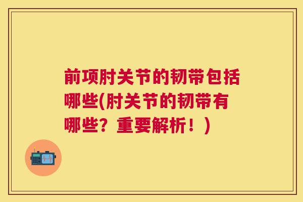 前项肘关节的韧带包括哪些(肘关节的韧带有哪些?重要解析!)
