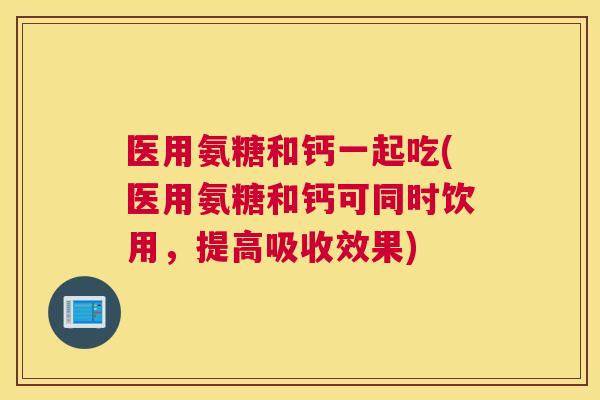 医用氨糖和钙一起吃(医用氨糖和钙可同时饮用，提高吸收效果)