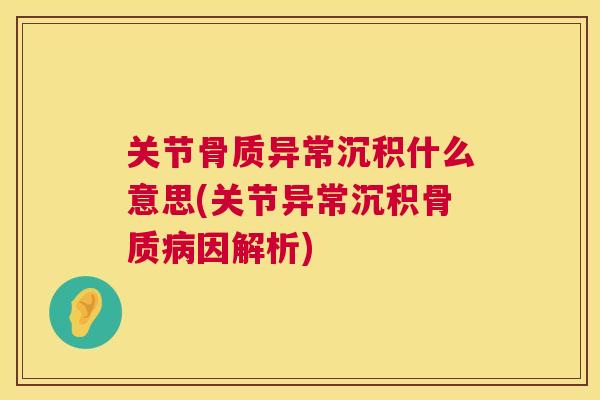 关节骨质异常沉积什么意思(关节异常沉积骨质病因解析)