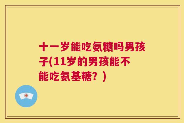 十一岁能吃氨糖吗男孩子(11岁的男孩能不能吃氨基糖?)