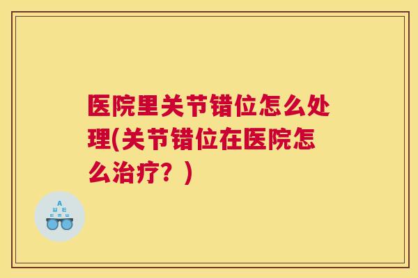 医院里关节错位怎么处理(关节错位在医院怎么治疗?)