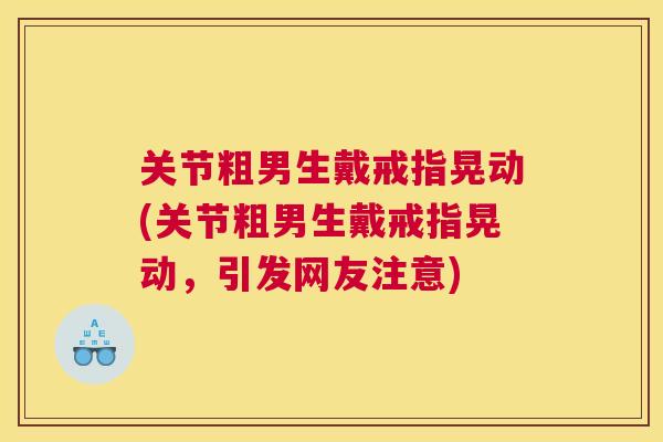 关节粗男生戴戒指晃动(关节粗男生戴戒指晃动,引发网友注意) 关节粗男生戴戒指晃动(关节粗男生戴戒指晃动,引发网友注意)