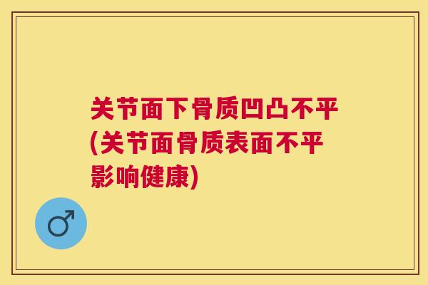 关节面下骨质凹凸不平(关节面骨质表面不平影响健康)