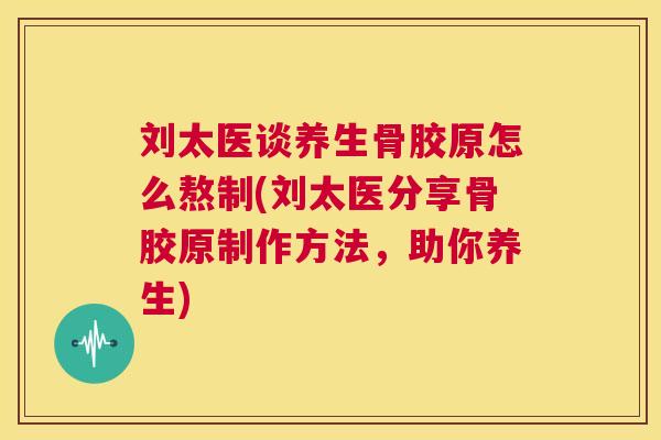 刘太医谈养生骨胶原怎么熬制(刘太医分享骨胶原制作方法,助你养生)