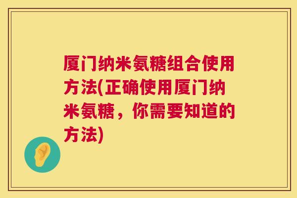 厦门纳米氨糖组合使用方法(正确使用厦门纳米氨糖,你需要知道的方法)