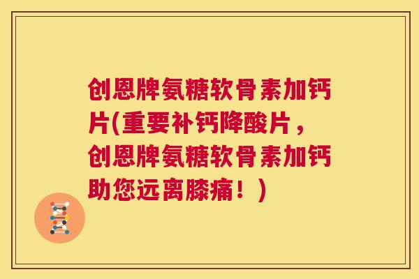 创恩牌氨糖软骨素加钙片(重要补钙降酸片,创恩牌氨糖软骨素加钙助您远离膝痛!)