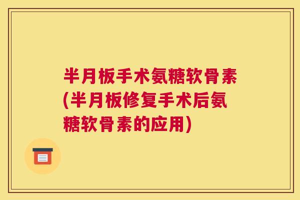 半月板手术氨糖软骨素(半月板修复手术后氨糖软骨素的应用)