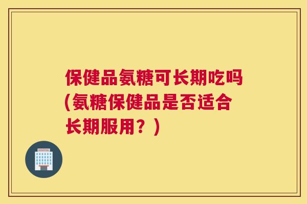 保健品氨糖可长期吃吗(氨糖保健品是否适合长期服用？)