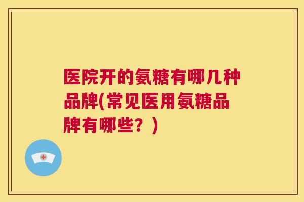 医院开的氨糖有哪几种品牌(常见医用氨糖品牌有哪些？)