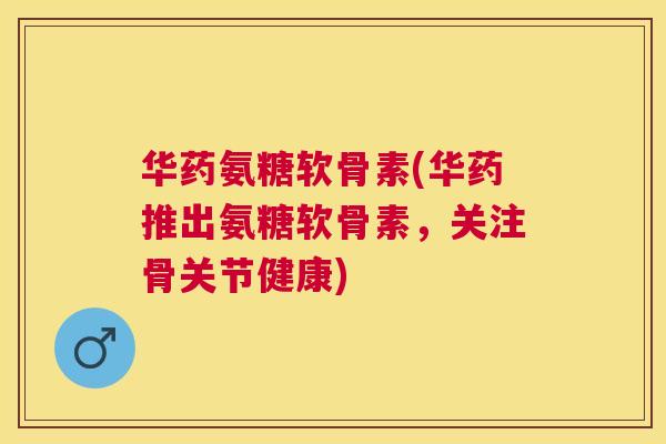华药氨糖软骨素(华药推出氨糖软骨素，关注骨关节健康)