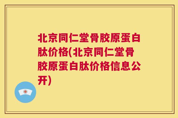 北京同仁堂骨胶原蛋白肽价格(北京同仁堂骨胶原蛋白肽价格信息公开)